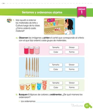 21
UNIDAD
1
Veintiuno
1.	 Urpi ayudó a ordenar
los materiales de Arte y
Cultura luego de la clase.
¿Cómo ordenó cada
material?
a.	Observen las imágenes y pinten el cartel que corresponde al criterio
con el que Urpi ordenó cada grupo de materiales.
Tamaño Grosor
Color Forma
b.	 Busquen 8 lápices de colores y ordénenlos. ¿De qué manera los
ordenaron?
•	 Los ordenamos _________________________________________________.
Tamaño Grosor
Color Forma
Tamaño Grosor
Color Forma
Seriamos y ordenamos objetos
 