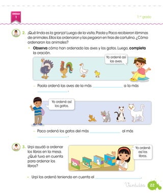 22
UNIDAD
1 1.er
grado
Veintidós
2.	 ¡Qué linda es la granja! Luego de la visita,Paola y Paco recibieron láminas
de animales.Ellos las ordenaron y las pegaron en tiras de cartulina.¿Cómo
ordenaron los animales?
•	 Observa cómo han ordenado las aves y los gatos. Luego, completa
la oración.
−	 Paola ordenó las aves de la más __________________ a 	la más
__________________.
−	 Paco ordenó los gatos del más __________________ al más
__________________.
Paco
3.	 Urpi ayudó a ordenar
los libros en la mesa.
¿Qué tuvo en cuenta
para ordenar los
libros?
Yo ordené
así los
libros.
-	 Urpi los ordenó teniendo en cuenta el ___________________________.
Yo ordené así
los gatos.
Yo ordené así
las aves.
Paola
 