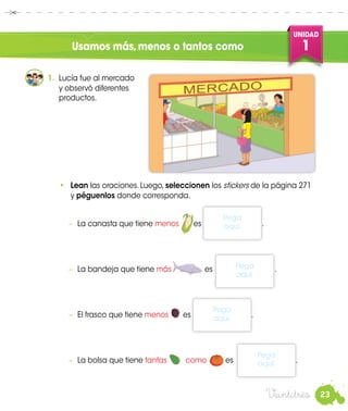 23
UNIDAD
1
•	 Lean las oraciones. Luego, seleccionen los stickers de la página 271
y péguenlos donde corresponda.
Veintitrés
Usamos más,menos o tantos como
1.	 Lucía fue al mercado
y observó diferentes
productos.
	
−	 La canasta que tiene menos es .
−	 La bandeja que tiene más es	 .
−	 El frasco que tiene menos es .
−	 La bolsa que tiene tantas como	 es
Pega
aquí. .
Pega
aquí.
Pega
aquí.
Pega
aquí.
 