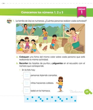 UNIDAD
1
25
Conocemos los números 1; 2 y 3
1.	 La familia de Urpi es numerosa.¿Cuántas personas realizan cada actividad?
a.	Coloquen una ficha del mismo color sobre cada persona que está
realizando la misma actividad.
b.	Recorten las tarjetas de puntos y péguenlas en el recuadro con el
número que corresponde.
•	 En la foto hay:
−
Pega
aquí. personas tejiendo canastas.
−
Pega
aquí. niñas haciendo collares.
−
Pega
aquí. bebé en la hamaca.
Urpi
Veinticinco
 
