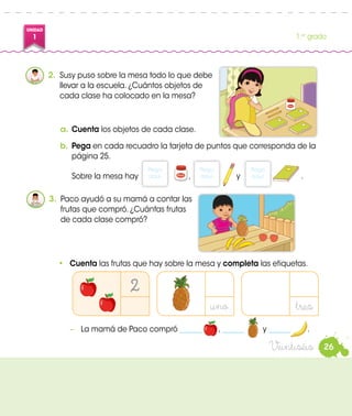UNIDAD
1 1.er
grado
2.	 Susy puso sobre la mesa todo lo que debe
llevar a la escuela. ¿Cuántos objetos de
cada clase ha colocado en la mesa?
a.	Cuenta los objetos de cada clase.
b.	Pega en cada recuadro la tarjeta de puntos que corresponda de la
página 25.
Sobre la mesa hay , y .
Pega
aquí.
Pega
aquí.
3.	 Paco ayudó a su mamá a contar las
frutas que compró. ¿Cuántas frutas
de cada clase compró?
•	 Cuenta las frutas que hay sobre la mesa y completa las etiquetas.
−	 La mamá de Paco compró ______ , ______ y ______ .
2
uno tres
Pega
aquí.
26Veintiséis
1 Atún
1 Atún
 