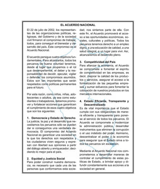 El 22 de julio de 2002, los representan-
tes de las organizaciones políticas, re-
ligiosas, del Gobierno y de la sociedad
todos, para conseguir el bienestar y de-
Acuerdo Nacional.
El acuerdo persigue cuatro objetivos fun-
-
ponsabilidad de decidir, ejecutar, vigilar
para el futuro.
-
-
-
ver y fortalecer acciones que garanticen
que son los siguientes:
1. Democracia y Estado de Derecho
La justicia, la paz y el desarrollo que ne-
-
Nacional es garantizar una sociedad en
la que los derechos son respetados y
los ciudadanos viven seguros y expre-
san con libertad sus opiniones a partir
-
2. Equidad y Justicia Social
-
cia, es necesario que cada una de las
-
-
-
ciales, culturales y políticas. Todos los
salud integral, a un lugar para vivir. Así,
3. Competitividad del País
-
tos y servicios, asegurar el acceso a la
-
-
-
se al servicio de todos los peruanos. El
para asegurar que el Estado sirva a to-
-
-
líticas de Estado, a brindar apoyo y di-
sociedad en general.
EL ACUERDO NACIONAL
 