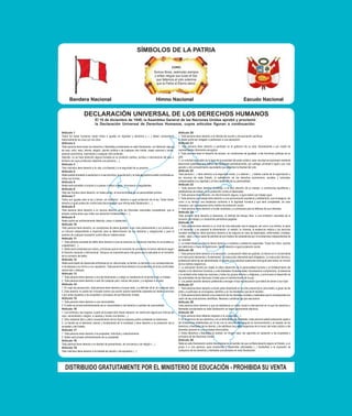 Bandera Nacional Himno Nacional Escudo Nacional
Artículo 1
Todos los seres humanos nacen libres e iguales en dignidad y derechos y (...) deben comportarse
fraternalmente los unos con los otros.
Artículo 2
Toda persona tiene todos los derechos y libertades proclamados en esta Declaración, sin distinción alguna
de raza, color, sexo, idioma, religión, opinión política o de cualquier otra índole, origen nacional o social,
posición económica, nacimiento o cualquier otra condición.
Además, no se hará distinción alguna fundada en la condición política, jurídica o internacional del país o
territorio de cuya jurisdicción dependa una persona (...).
Artículo 3
Todo individuo tiene derecho a la vida, a la libertad y a la seguridad de su persona.
Artículo 4
Nadie estará sometido a esclavitud ni a servidumbre, la esclavitud y la trata de esclavos están prohibidas en
todas sus formas.
Artículo 5
Nadie será sometido a torturas ni a penas o tratos crueles, inhumanos o degradantes.
Artículo 6
Todo ser humano tiene derecho, en todas partes, al reconocimiento de su personalidad jurídica.
Artículo 7
Todos son iguales ante la ley y tienen, sin distinción, derecho a igual protección de la ley. Todos tienen
derecho a igual protección contra toda discriminación que infrinja esta Declaración (...).
Artículo 8
Toda persona tiene derecho a un recurso efectivo, ante los tribunales nacionales competentes, que la
ampare contra actos que violen sus derechos fundamentales (...).
Artículo 9
Nadie podrá ser arbitrariamente detenido, preso ni desterrado.
Artículo 10
Toda persona tiene derecho, en condiciones de plena igualdad, a ser oída públicamente y con justicia por
un tribunal independiente e imparcial, para la determinación de sus derechos y obligaciones o para el
examen de cualquier acusación contra ella en materia penal.
Artículo 11
1. Toda persona acusada de delito tiene derecho a que se presuma su inocencia mientras no se pruebe su
culpabilidad (...).
2. Nadie será condenado por actos u omisiones que en el momento de cometerse no fueron delictivos según
el Derecho nacional o internacional. Tampoco se impondrá pena más grave que la aplicable en el momento
de la comisión del delito.
Artículo 12
Nadie será objeto de injerencias arbitrarias en su vida privada, su familia, su domicilio o su correspondencia,
ni de ataques a su honra o a su reputación. Toda persona tiene derecho a la protección de la ley contra tales
injerencias o ataques.
Artículo 13
1. Toda persona tiene derecho a circular libremente y a elegir su residencia en el territorio de un Estado.
2. Toda persona tiene derecho a salir de cualquier país, incluso del propio, y a regresar a su país.
Artículo 14
1. En caso de persecución, toda persona tiene derecho a buscar asilo, y a disfrutar de él, en cualquier país.
2. Este derecho no podrá ser invocado contra una acción judicial realmente originada por delitos comunes
o por actos opuestos a los propósitos y principios de las Naciones Unidas.
Artículo 15
1. Toda persona tiene derecho a una nacionalidad.
2. A nadie se privará arbitrariamente de su nacionalidad ni del derecho a cambiar de nacionalidad.
Artículo 16
1. Los hombres y las mujeres, a partir de la edad núbil, tienen derecho, sin restricción alguna por motivos de
raza, nacionalidad o religión, a casarse y fundar una familia (...).
2. Sólo mediante libre y pleno consentimiento de los futuros esposos podrá contraerse el matrimonio.
3. La familia es el elemento natural y fundamental de la sociedad y tiene derecho a la protección de la
sociedad y del Estado.
Artículo 17
1. Toda persona tiene derecho a la propiedad, individual y colectivamente.
2. Nadie será privado arbitrariamente de su propiedad.
Artículo 18
Toda persona tiene derecho a la libertad de pensamiento, de conciencia y de religión (...).
Artículo 19
Todo individuo tiene derecho a la libertad de opinión y de expresión (...).
Artículo 20
1. Toda persona tiene derecho a la libertad de reunión y de asociación pacíficas.
2. Nadie podrá ser obligado a pertenecer a una asociación.
Artículo 21
1. Toda persona tiene derecho a participar en el gobierno de su país, directamente o por medio de
representantes libremente escogidos.
2. Toda persona tiene el derecho de acceso, en condiciones de igualdad, a las funciones públicas de su
país.
3. La voluntad del pueblo es la base de la autoridad del poder público; esta voluntad se expresará mediante
elecciones auténticas que habrán de celebrarse periódicamente, por sufragio universal e igual y por voto
secreto u otro procedimiento equivalente que garantice la libertad del voto.
Artículo 22
Toda persona (...) tiene derecho a la seguridad social, y a obtener (...) habida cuenta de la organización y
los recursos de cada Estado, la satisfacción de los derechos económicos, sociales y culturales,
indispensables a su dignidad y al libre desarrollo de su personalidad.
Artículo 23
1. Toda persona tiene derecho al trabajo, a la libre elección de su trabajo, a condiciones equitativas y
satisfactorias de trabajo y a la protección contra el desempleo.
2. Toda persona tiene derecho, sin discriminación alguna, a igual salario por trabajo igual.
3. Toda persona que trabaja tiene derecho a una remuneración equitativa y satisfactoria, que le asegure, así
como a su familia, una existencia conforme a la dignidad humana y que será completada, en caso
necesario, por cualesquiera otros medios de protección social.
4. Toda persona tiene derecho a fundar sindicatos y a sindicarse para la defensa de sus intereses.
Artículo 24
Toda persona tiene derecho al descanso, al disfrute del tiempo libre, a una limitación razonable de la
duración del trabajo y a vacaciones periódicas pagadas.
Artículo 25
1. Toda persona tiene derecho a un nivel de vida adecuado que le asegure, así como a su familia, la salud
y el bienestar, y en especial la alimentación, el vestido, la vivienda, la asistencia médica y los servicios
sociales necesarios; tiene asimismo derecho a los seguros en caso de desempleo, enfermedad, invalidez,
viudez, vejez u otros casos de pérdida de sus medios de subsistencia por circunstancias independientes de
su voluntad.
2. La maternidad y la infancia tienen derecho a cuidados y asistencia especiales. Todos los niños, nacidos
de matrimonio o fuera de matrimonio, tienen derecho a igual protección social.
Artículo 26
1. Toda persona tiene derecho a la educación. La educación debe ser gratuita, al menos en lo concerniente
a la instrucción elemental y fundamental. La instrucción elemental será obligatoria. La instrucción técnica y
profesional habrá de ser generalizada; el acceso a los estudios superiores será igual para todos, en función
de los méritos respectivos.
2. La educación tendrá por objeto el pleno desarrollo de la personalidad humana y el fortalecimiento del
respeto a los derechos humanos y a las libertades fundamentales; favorecerá la comprensión, la tolerancia
y la amistad entre todas las naciones y todos los grupos étnicos o religiosos, y promoverá el desarrollo de
las actividades de las Naciones Unidas para el mantenimiento de la paz.
3. Los padres tendrán derecho preferente a escoger el tipo de educación que habrá de darse a sus hijos.
Artículo 27
1. Toda persona tiene derecho a tomar parte libremente en la vida cultural de la comunidad, a gozar de las
artes y a participar en el progreso científico y en los beneficios que de él resulten.
2. Toda persona tiene derecho a la protección de los intereses morales y materiales que le correspondan por
razón de las producciones científicas, literarias o artísticas de que sea autora.
Artículo 28
Toda persona tiene derecho a que se establezca un orden social e internacional en el que los derechos y
libertades proclamados en esta Declaración se hagan plenamente efectivos.
Artículo 29
1. Toda persona tiene deberes respecto a la comunidad (...).
2. En el ejercicio de sus derechos y en el disfrute de sus libertades, toda persona estará solamente sujeta a
las limitaciones establecidas por la ley con el único fin de asegurar el reconocimiento y el respeto de los
derechos y libertades de los demás, y de satisfacer las justas exigencias de la moral, del orden público y del
bienestar general en una sociedad democrática.
3. Estos derechos y libertades no podrán, en ningún caso, ser ejercidos en oposición a los propósitos y
principios de las Naciones Unidas.
Artículo 30
Nada en esta Declaración podrá interpretarse en el sentido de que confiere derecho alguno al Estado, a un
grupo o a una persona, para emprender y desarrollar actividades (...) tendientes a la supresión de
cualquiera de los derechos y libertades proclamados en esta Declaración.
 