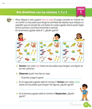 27
UNIDAD
1
Veintisiete
Nos divertimos con los números 1; 2 y 3
Miguel
Rosa
1.	 Rosa, Miguel y Lola jugaron tres en raya. El juego consiste en marcar en
un cartón un recuadro que tenga la cantidad de objetos que indique un
papelito que se sacará de una bolsa en cada jugada.Gana quien logra
formar primero una línea horizontal o vertical.
	 En la primera jugada salió el 1. ¿Quién ganó?
a.	Tachen con color rojo todos los recuadros que tengan una figura en
los tres cartones.
b.	Observen quién hizo tres en raya.
	 • El primer juego lo ganó ______________________________________.
c.	 En la segunda jugada salió el número 3. Tachen con color verde
todos los recuadros que tengan tres figuras. ¿Quién ganó?
	 __________________________________________________________.
d.	En la tercera jugada salió el número 2. Respondan. ¿Quién
	ganó?
	 ____________________________________________________________.
Manuel
 