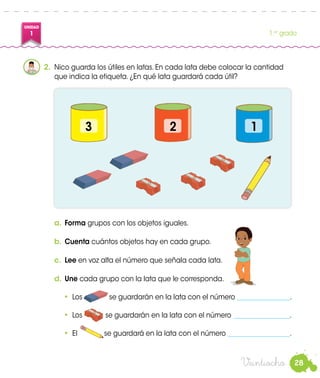 28
UNIDAD
1 1.er
grado
Veintiocho
2.	 Nico guarda los útiles en latas. En cada lata debe colocar la cantidad
que indica la etiqueta. ¿En qué lata guardará cada útil?
a.	Forma grupos con los objetos iguales.
b.	Cuenta cuántos objetos hay en cada grupo.
c.	 Lee en voz alta el número que señala cada lata.
d.	Une cada grupo con la lata que le corresponda.
•	 Los se guardarán en la lata con el número ________________.
•	 Los se guardarán en la lata con el número _________________.
•	 El se guardará en la lata con el número ___________________.
Nico
3 12
 