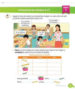 29
UNIDAD
1
Veintinueve
Conocemos los números 4 y 5
1.	 ¡Llegó la hora de salida! Los estudiantes arreglan su aula antes de salir.
¿Cuántos objetos guardará cada uno?
•	 Traza un I en la tabla por cada material que haya en la imagen y
completa la columna con el total de objetos.
Yo guardaré
las cajas con
materiales.
Yo guardaré
las crayolas.
−	 Urpi guardará ____________ ; Nico, ____________ ;
	Paco, ____________ ; y Susy, ____________ .
Yo, los lápices. Y yo, las
reglas.
Objetos Conteo Total
Objetos guardados en el salón
 