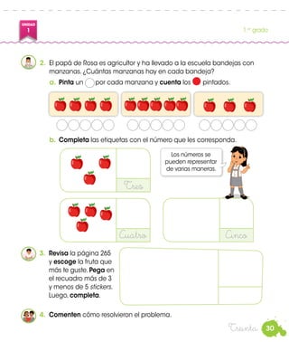 30
UNIDAD
1 1.er
grado
Treinta
2.	 El papá de Rosa es agricultor y ha llevado a la escuela bandejas con
manzanas. ¿Cuántas manzanas hay en cada bandeja?
b.	 Completa las etiquetas con el número que les corresponda.
a.	 Pinta un por cada manzana y cuenta los pintados.
Los números se
pueden representar
de varias maneras.
3.	 Revisa la página 265
y escoge la fruta que
más te guste. Pega en
el recuadro más de 3
y menos de 5 stickers.
Luego, completa.
Tres
Cuatro Cinco
4.	 Comenten cómo resolvieron el problema.
Rosa
 