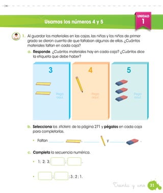 31
UNIDAD
1
Treinta y uno
Usamos los números 4 y 5
1.	 Al guardar los materiales en las cajas, las niñas y los niños de primer
grado se dieron cuenta de que faltaban algunos de ellos. ¿Cuántos
materiales faltan en cada caja?
b.	Selecciona los de la página 271 y pégalos en cada caja
para completarlas.
c.	 Completa la secuencia numérica.
•	 1; 2; 3; ; .
•	 ; ; 3 ; 2 ; 1.
a.	Responde. ¿Cuántos materiales hay en cada caja? ¿Cuántos dice
la etiqueta que debe haber?
stickers
•	 Faltan _________ , _________ y _________ .
3 54
Pega
aquí.
Pega
aquí.
Pega
aquí.
 