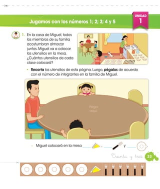 UNIDAD
1
33Treinta y tres
Jugamos con los números 1; 2; 3; 4 y 5
•	 Recorta los utensilios de esta página. Luego, pégalos de acuerdo
con el número de integrantes en la familia de Miguel.
−	 Miguel colocará en la mesa _____ , _____ y _____ .
1.	 En la casa de Miguel, todos
los miembros de su familia
acostumbran almorzar
juntos. Miguel va a colocar
los utensilios en la mesa.
¿Cuántos utensilios de cada
clase colocará?
Pega
aquí.
 