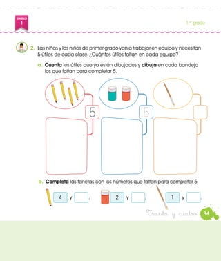 UNIDAD
1 1.er
grado
Treinta y cuatro
b.	Completa las tarjetas con los números que faltan para completar 5.
y4
2.	 Las niñas y los niños de primer grado van a trabajar en equipo y necesitan
5 útiles de cada clase. ¿Cuántos útiles faltan en cada equipo?
y2 y1
a.	Cuenta los útiles que ya están dibujados y dibuja en cada bandeja
los que faltan para completar 5.
5
34
. . .
 