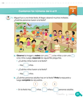 35
UNIDAD
2
Treinta y cinco
Contamos los números del 6 al 9
a.	Observa la imagen y rodea con una a las niñas y con una
a los niños. Luego, responde las siguientes preguntas.
1.	 Miguel fue a una linda fiesta.Al llegar, observó muchos invitados.
¿Cuántas personas fueron a la fiesta?
•	 ¿Cuántas niñas fueron a la fiesta?
	 − Hay niñas.
•	 ¿Cuántos niños fueron a la fiesta?
	 − Hay niños.
•	 En la fiesta hay niñas, niños y personas adultas.
b.	¿Cuántas personas adultas hay en la fiesta? Pinta la respuesta y
luego completa los recuadros.
1 2 3
 
