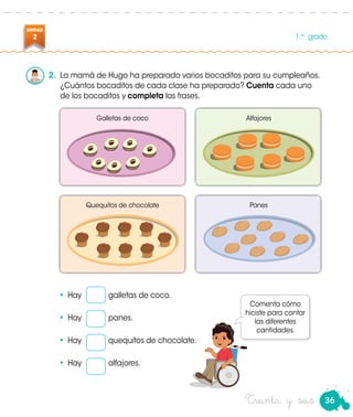 36
UNIDAD
2 1.er
grado
Treinta y seis
2.	 La mamá de Hugo ha preparado varios bocaditos para su cumpleaños.
¿Cuántos bocaditos de cada clase ha preparado? Cuenta cada uno
de los bocaditos y completa las frases.
•	 Hay 	 galletas de coco.
•	 Hay 	 panes.
•	 Hay 	 quequitos de chocolate.
•	 Hay 	 alfajores.
Galletas de coco
Quequitos de chocolate
Alfajores
Panes
Comenta cómo
hiciste para contar
las diferentes
cantidades.
 