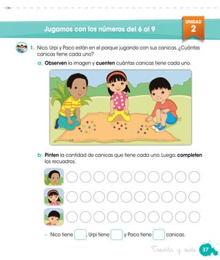 37
UNIDAD
2
Treinta y siete
Jugamos con los números del 6 al 9
1.	 Nico, Urpi y Paco están en el parque jugando con sus canicas. ¿Cuántas
canicas tiene cada uno?
b.	Pinten la cantidad de canicas que tiene cada uno. Luego, completen
los recuadros.
−	 Nico tiene , Urpi tiene y Paco tiene canicas.
a.	Observen la imagen y cuenten cuántas canicas tiene cada uno.
 