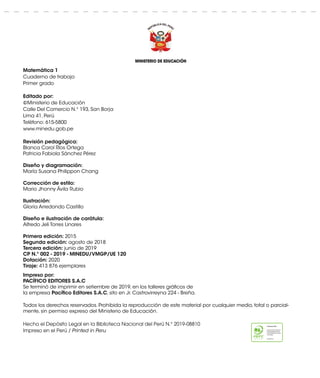 MINISTERIO DE EDUCACIÓN
Matemática 1
Cuaderno de trabajo
Primer grado
Editado por:
©Ministerio de Educación
Calle Del Comercio N.° 193, San Borja
Lima 41, Perú
Teléfono: 615-5800
www.minedu.gob.pe
Revisión pedagógica:
Blanca Carol Ríos Ortega
Patricia Fabiola Sánchez Pérez
Diseño y diagramación:
María Susana Philippon Chang
Corrección de estilo:
Mario Jhonny Ávila Rubio
Ilustración:
Gloria Arredondo Castillo
Diseño e ilustración de carátula:
Alfredo Jeli Torres Linares
Primera edición: 2015
Segunda edición: agosto de 2018
Tercera edición: junio de 2019
CP N.º 002 - 2019 - MINEDU/VMGP/UE 120
Dotación: 2020
Tiraje: 413 876 ejemplares
Impreso por:
PACÍFICO EDITORES S.A.C
Se terminó de imprimir en setiembre de 2019, en los talleres gráficos de
la empresa Pacífico Editores S.A.C, sito en Jr. Castrovirreyna 224 - Breña.
Todos los derechos reservados. Prohibida la reproducción de este material por cualquier medio, total o parcial-
mente, sin permiso expreso del Ministerio de Educación.
Hecho el Depósito Legal en la Biblioteca Nacional del Perú N.° 2019-08810
Impreso en el Perú / Printed in Peru
 