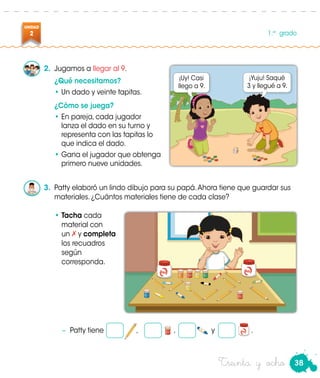 38
UNIDAD
2 1.er
grado
Treinta y ocho
2.	 Jugamos a llegar al 9.
¿Qué necesitamos?
•	Un dado y veinte tapitas.
¿Cómo se juega?
•	En pareja, cada jugador
lanza el dado en su turno y
representa con las tapitas lo
que indica el dado.
•	Gana el jugador que obtenga
primero nueve unidades.
3.	 Patty elaboró un lindo dibujo para su papá.Ahora tiene que guardar sus
materiales. ¿Cuántos materiales tiene de cada clase?
•	Tacha cada
material con
	un y completa
los recuadros
según
corresponda.
−	 Patty tiene , , y .
¡Uy! Casi
llego a 9.
¡Yuju! Saqué
3 y llegué a 9.
 