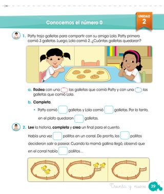 39
UNIDAD
2
Treinta y nueve
Conocemos el número 0
1.	 Patty trajo galletas para compartir con su amiga Lola. Patty primero
comió 3 galletas. Luego, Lola comió 2. ¿Cuántas galletas quedaron?
a.	Rodea con una las galletas que comió Patty y con una las
galletas que comió Lola.
b.	Completa.
• Patty comió galletas y Lola comió galletas. Por lo tanto,
	 en el plato quedaron galletas.
2.	 Lee la historia, completa y crea un final para el cuento.
	 Había una vez pollitos en un corral. De pronto, los pollitos
decidieron salir a pasear. Cuando la mamá gallina llegó, observó que
en el corral había pollitos…
 