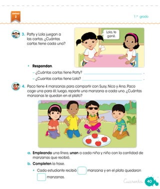 40
UNIDAD
2 1.er
grado
Cuarenta
3.	 Patty y Lola juegan a
las cartas. ¿Cuántas
cartas tiene cada una?
− ¿Cuántas cartas tiene Patty?____________________________________ .
− ¿Cuantas cartas tiene Lola? _____________________________________ .
•	 Respondan.
4.	 Paco tiene 4 manzanas para compartir con Susy, Nico y Ana. Paco
coge una para él; luego, reparte una manzana a cada uno. ¿Cuántas
manzanas le quedan en el plato?
a.	Empleando una línea, unan a cada niña y niño con la cantidad de
manzanas que recibió.
b.	Completen la frase.
•	 Cada estudiante recibió manzana y en el plato quedaron
manzanas.
Lola, te
gané.
 