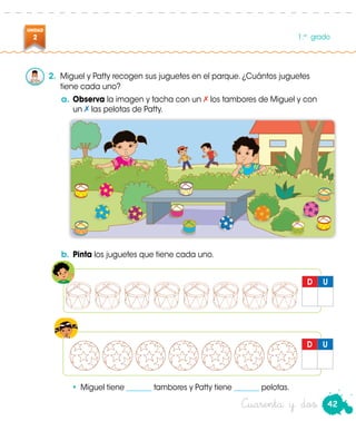 D U
Patty
D U
42
UNIDAD
2 1.er
grado
Cuarenta y dos
2.	 Miguel y Patty recogen sus juguetes en el parque. ¿Cuántos juguetes
tiene cada uno?
a.	Observa la imagen y tacha con un los tambores de Miguel y con
un las pelotas de Patty.
b.	Pinta los juguetes que tiene cada uno.
•	 Miguel tiene _______ tambores y Patty tiene _______ pelotas.
 