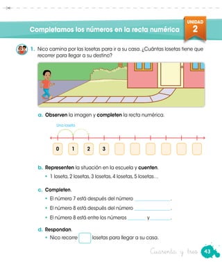 43
UNIDAD
2
Cuarenta y tres
Completamos los números en la recta numérica
1.	 Nico camina por las losetas para ir a su casa. ¿Cuántas losetas tiene que
recorrer para llegar a su destino?
0	1	2	3
Una loseta
a.	Observen la imagen y completen la recta numérica.
b.	Representen la situación en la escuela y cuenten.
•	 1 loseta, 2 losetas, 3 losetas, 4 losetas, 5 losetas…
c.	 Completen.
•	 El número 7 está después del número ________________.
•	 El número 8 está después del número ________________.
•	 El número 8 está entre los números ________ y_________.
d.	Respondan.
•	Nico recorre losetas para llegar a su casa.
 