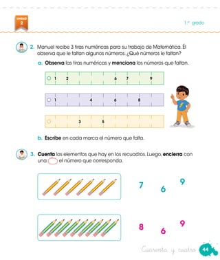 44
UNIDAD
2 1.er
grado
Cuarenta y cuatro
2.	 Manuel recibe 3 tiras numéricas para su trabajo de Matemática. Él
observa que le faltan algunos números. ¿Qué números le faltan?
a.	Observa las tiras numéricas y menciona los números que faltan.
b.	Escribe en cada marca el número que falta.
3.	 Cuenta los elementos que hay en los recuadros. Luego, encierra con
una el número que corresponda.
Manuel
1	2	 6	7	 9
1			4		6		8
			 3		 5	
7
8
6
6
9
9
 