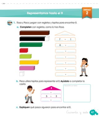 47
UNIDAD
2Representamos hasta el 9
1.	 Rosa y Paco juegan con regletas y tapitas para encontrar 8.
a.	 Completen con regletas, como lo hizo Rosa.
b.	 Paco utiliza tapitas para representar el 8. Ayúdalo a completar la
casita Paco
_______ + _______
_______ + _______
_______ + _______
_______ + _______
_______ + _______
_______ + _______
_______ + _______
_______
_______ + _______
5 + 3
8
_______ + _______
c.	 Expliquen qué pasos siguieron para encontrar el 8.
Rosa
7 1
6
Cuarenta y siete
Representa con tapitas.
 