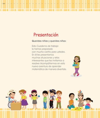 Presentación
Queridas niñas y queridos niños:
Este Cuaderno de trabajo
lo hemos preparado
con mucho cariño para ustedes.
En él les presentamos
muchas situaciones y retos
interesantes que les invitamos a
resolver.Acompáñennos en esta
nueva aventura de aprender
matemática de manera divertida.
 