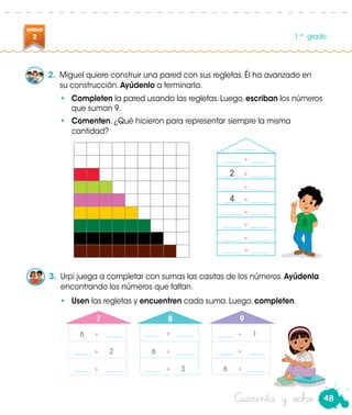 48
UNIDAD
2 1.er
grado
Cuarenta y ocho
2.	 Miguel quiere construir una pared con sus regletas. Él ha avanzado en
su construcción. Ayúdenlo a terminarla.
•	 Completen la pared usando las regletas. Luego, escriban los números
que suman 9.
•	 Comenten. ¿Qué hicieron para representar siempre la misma
cantidad?
3.	 Urpi juega a completar con sumas las casitas de los números. Ayúdenla
encontrando los números que faltan.
•	 Usen las regletas y encuentren cada suma. Luego, completen. Urpi
______ + ______
______
	6	+	 _____
	6	+	 _____	 _____	 +	2
	 _____	 +	1
	 _____	 +	 _____
7 8 9
	 _____	 +	 _____
	 _____	 +	3
	 _____	 +	 _____
	6	+	 _____
______ + ______
______ + ______
______ + ______
______ + ______
______ + ______
______ + ______
______ + ______
2
4
 