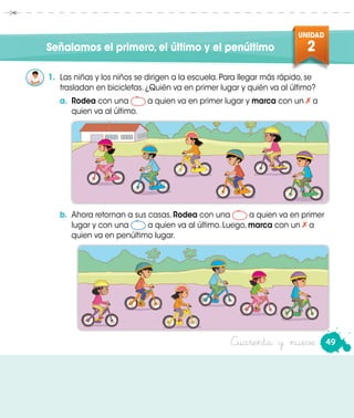 UNIDAD
2
49Cuarenta y nueve
Señalamos el primero,el último y el penúltimo
1.	 Las niñas y los niños se dirigen a la escuela. Para llegar más rápido, se
trasladan en bicicletas. ¿Quién va en primer lugar y quién va al último?
a.	 Rodea con una a quien va en primer lugar y marca con un a
quien va al último.
b.	 Ahora retornan a sus casas. Rodea con una a quien va en primer
lugar y con una a quien va al último. Luego, marca con un a
quien va en penúltimo lugar.
 