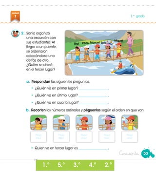 UNIDAD
2 1.er
grado
50
1 º 3 º5 º 4 º 2 º
2.	 Sonia organizó
una excursión con
sus estudiantes.Al
llegar a un puente,
se ordenaron
colocándose uno
detrás de otro.
¿Quién se ubicó
en el tercer lugar?
a.	Respondan las siguientes preguntas.
•	 ¿Quién va en primer lugar? __________________.
•	 ¿Quién va en último lugar? __________________.
•	 ¿Quién va en cuarto lugar?__________________.
b.	 Recorten los números ordinales y péguenlos según el orden en que van.
•	 Quien va en tercer lugar es __________________.
Pega
aquí.
Pega
aquí.
Pega
aquí.
Pega
aquí.
Pega
aquí.
Urpi Paco
Miguel
LolaManuel
• • • • •
Cincuenta
 
