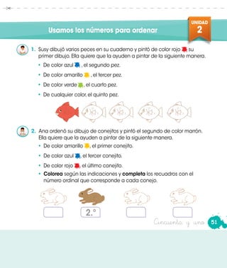 UNIDAD
2Usamos los números para ordenar
1.	 Susy dibujó varios peces en su cuaderno y pintó de color rojo su
primer dibujo. Ella quiere que la ayuden a pintar de la siguiente manera.
•	 De color azul , el segundo pez.
•	 De color amarillo , el tercer pez.
•	 De color verde , el cuarto pez.
•	 De cualquier color, el quinto pez.
2.	 Ana ordenó su dibujo de conejitos y pintó el segundo de color marrón.
Ella quiere que la ayuden a pintar de la siguiente manera.
•	 De color amarillo , el primer conejito.
•	 De color azul , el tercer conejito.
•	 De color rojo , el último conejito.
•	 Colorea según las indicaciones y completa los recuadros con el
número ordinal que corresponde a cada conejo.
2.º
51Cincuenta y uno
 