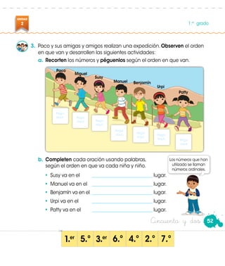 UNIDAD
2 1.er
grado
52Cincuenta y dos
3.	 Paco y sus amigas y amigos realizan una expedición. Observen el orden
en que van y desarrollen las siguientes actividades:
a.	Recorten los números y péguenlos según el orden en que van.
b.	Completen cada oración usando palabras,
	 según el orden en que va cada niña y niño.
•	 Susy va en el	 ___________________________ lugar.
•	 Manuel va en el	 ___________________________ lugar.
•	 Benjamín va en el	___________________________ lugar.
•	 Urpi va en el	 ___________________________ lugar.
•	 Patty va en el	 ___________________________ lugar.
1 er
3 er
5 º 6 º 4 º 2 º 7 º
Patty
Urpi
BenjamínManuel
Susy
Miguel
Paco
Pega
aquí.
Pega
aquí.
Pega
aquí.
Pega
aquí.
Pega
aquí. Pega
aquí. Pega
aquí.
Paco
• •• • • ••
Los números que han
utilizado se llaman
números ordinales.
 
