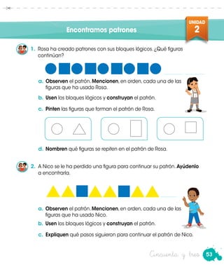 53
UNIDAD
2
Cincuenta y tres
Encontramos patrones
1.	 Rosa ha creado patrones con sus bloques lógicos. ¿Qué figuras
continúan?
a.	Observen el patrón. Mencionen, en orden, cada una de las
figuras que ha usado Rosa.
b.	Usen los bloques lógicos y construyan el patrón.
Rosa
c.	 Pinten las figuras que forman el patrón de Rosa.
d.	Nombren qué figuras se repiten en el patrón de Rosa.
2.	 A Nico se le ha perdido una figura para continuar su patrón. Ayúdenlo
a encontrarla.
a.	Observen el patrón. Mencionen, en orden, cada una de las
figuras que ha usado Nico.
b.	Usen los bloques lógicos y construyan el patrón.
c.	 Expliquen qué pasos siguieron para continuar el patrón de Nico.
 