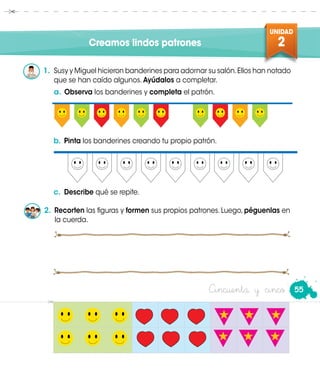 UNIDAD
2
55Cincuenta y cinco
Creamos lindos patrones
1.	 Susy y Miguel hicieron banderines para adornar su salón.Ellos han notado
que se han caído algunos. Ayúdalos a completar.
b.	Pinta los banderines creando tu propio patrón.
c.	 Describe qué se repite.
a.	Observa los banderines y completa el patrón.
2. Recorten las figuras y formen sus propios patrones. Luego, péguenlas en
la cuerda.
 
