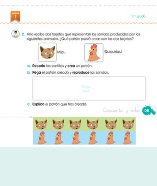 UNIDAD
2 1.er
grado
Cincuenta y ocho
2.	 Ana recibe dos tarjetas que representan los sonidos producidos por los
siguientes animales. ¿Qué patrón podrá crear con las dos tarjetas?
Miau Quiquiriquí
a.	Recorta las cartillas y crea un patrón.
b.	Pega el patrón creado y reproduce los sonidos.
c.	 Explica el patrón que has creado.
Pega
aquí.
58
 