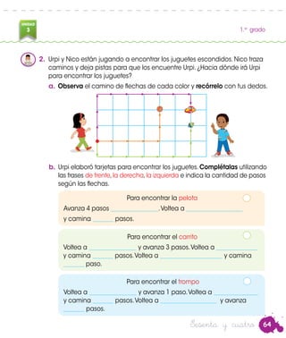 64
UNIDAD
3 1.er
grado
Sesenta y cuatro
2.	 Urpi y Nico están jugando a encontrar los juguetes escondidos. Nico traza
caminos y deja pistas para que los encuentre Urpi. ¿Hacia dónde irá Urpi
para encontrar los juguetes?
a.	Observa el camino de flechas de cada color y recórrelo con tus dedos.
b.	Urpi elaboró tarjetas para encontrar los juguetes. Complétalas utilizando
las frases de frente,la derecha,la izquierda e indica la cantidad de pasos
según las flechas.
Para encontrar la pelota
Avanza 4 pasos ________________.Voltea a ___________________
y camina _______ pasos.
Para encontrar el carrito
Voltea a ________________ y avanza 3 pasos.Voltea a ______________
y camina _______ pasos.Voltea a _____________________ y camina
_______ paso.
Para encontrar el trompo
Voltea a ________________ y avanza 1 paso.Voltea a _______________
y camina _______ pasos.Voltea a ___________________ y avanza
_______ pasos.
Nico
 