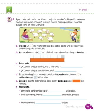 66
UNIDAD
3 1.er
grado
Sesenta y seis
2.	 Ayer, a Manuela se le perdió una oveja de su rebaño. Hoy está contenta
porque su esposo encontró la oveja que se había perdido. ¿Cuántas
ovejas tiene en total Manuela?
a.	Coloca un del material base diez sobre cada una de las ovejas
que están junto a Manuela.
b.	Acomoda en cada los cubitos formando un trencito y cuéntalos.
c.	 Responde.
•	¿Cuántas ovejas están junto a Manuela? ______________________.
•	¿Cuántas ovejas perdió Manuela? ______________________.
d.	Su esposo llegó con la oveja perdida. Represéntala con un y
colócalo en el del trencito.
e.	 Busca la barrita del material base diez y colócala en el del
trencito.
f.	 Completa.
•	El trencito está formado por __________________ unidades.
•	Una barrita equivale a ___________________ unidades, porque
	 __________________________________________________________________.
•	Manuela tiene __________________________ ovejas.
 