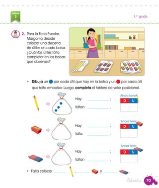 70
UNIDAD
3 1.er
grado
2.	 Para la Feria Escolar,
Margarita decide
colocar una decena
de útiles en cada bolsa.
¿Cuántos útiles falta
completar en las bolsas
que observas?
•	 Dibuja un por cada útil que hay en la bolsa y un por cada útil
que falta embolsar. Luego, completa el tablero de valor posicional.
D U
Hay	 _____________ ;
faltan	 _____________ .
D U
D U
•	 Falta colocar ________ , ________ y ________ .
Ahora tiene
Ahora tiene
Ahora tiene
Hay	 _____________ ;
falta	 _____________ .
Hay	 _____________ ;
faltan	 _____________ .
Setenta
 