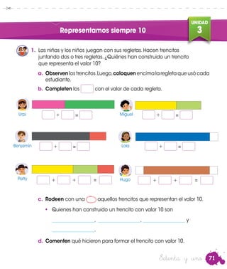 71
UNIDAD
3Representamos siempre 10
a.	Observen los trencitos.Luego,coloquen encima la regleta que usó cada
estudiante.
1.	 Las niñas y los niños juegan con sus regletas. Hacen trencitos
juntando dos o tres regletas. ¿Quiénes han construido un trencito
que representa el valor 10?
Patty
Urpi
Patty
Benjamin
Miguel
Lola
Hugo
+ = 	Urpi Miguel
Benjamín Lola
Hugo
+ = 	
+ = 	 + = 	
+ + = + + =
c.	 Rodeen con una aquellos trencitos que representan el valor 10.
•	 Quienes han construido un trencito con valor 10 son
__________________, __________________, __________________ y
__________________.
d.	Comenten qué hicieron para formar el trencito con valor 10.
b.	Completen los con el valor de cada regleta.
Setenta y uno
 