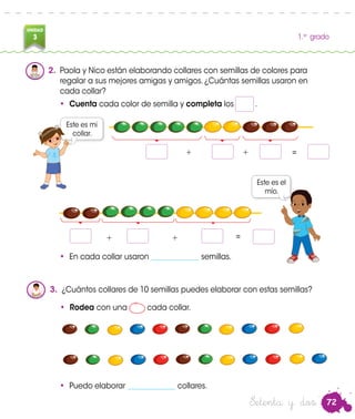 72
UNIDAD
3 1.er
grado
• Cuenta cada color de semilla y completa los .
Este es mi
collar.
Este es el
mío.
3.	 ¿Cuántos collares de 10 semillas puedes elaborar con estas semillas?
• Rodea con una cada collar.
Nico
Paola
+ + =
+ + =
2.	 Paola y Nico están elaborando collares con semillas de colores para
regalar a sus mejores amigas y amigos. ¿Cuántas semillas usaron en
cada collar?
Setenta y dos
• En cada collar usaron _____________ semillas.
• Puedo elaborar _____________ collares.
 