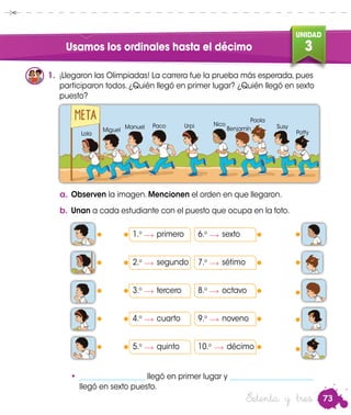 73
UNIDAD
3
Setenta y tres
Usamos los ordinales hasta el décimo
1.	 ¡Llegaron las Olimpiadas! La carrera fue la prueba más esperada, pues
participaron todos. ¿Quién llegó en primer lugar? ¿Quién llegó en sexto
puesto?
a.	Observen la imagen. Mencionen el orden en que llegaron.
b.	Unan a cada estudiante con el puesto que ocupa en la foto.
1.o	
primero
2.o	
segundo
3.o	
tercero
4.o	
cuarto
5.o	
quinto
•	 __________________ llegó en primer lugar y _______________________
llegó en sexto puesto.
Lola
Miguel
Manuel Paco Urpi Nico
Benjamín
Paola
Susy
Patty
6.o	
sexto
7.o	
sétimo
8.o	
octavo
9.o	
noveno
10.o	
décimo
 