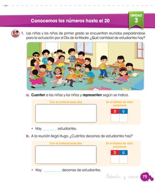 75
UNIDAD
3Conocemos los números hasta el 20
Setenta y cinco
1.	 Las niñas y los niños de primer grado se encuentran reunidos preparándose
para la actuación por el Día de la Madre.¿Qué cantidad de estudiantes hay?
D U
a.	Cuenten a las niñas y los niños y representen según se indica.
Con el material base diez En el tablero de valor
posicional
b.	A la reunión llegó Hugo. ¿Cuántas decenas de estudiantes hay?
•	 Hay ___________ decenas de estudiantes.
D U
Con el material base diez En el tablero de valor
posicional
•	 Hay _________ estudiantes.
 