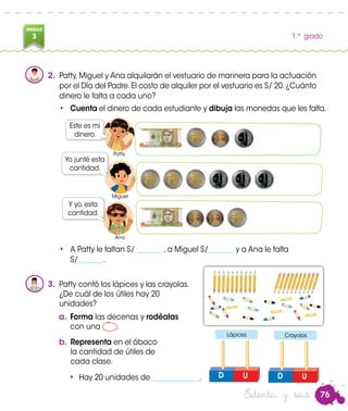 76
UNIDAD
3 1.er
grado
Patty
Miguel
Ana
Setenta y seis
2.	 Patty,Miguel y Ana alquilarán el vestuario de marinera para la actuación
por el Día del Padre.El costo de alquiler por el vestuario es S/ 20.¿Cuánto
dinero le falta a cada uno?
•	 Cuenta el dinero de cada estudiante y dibuja las monedas que les falta.
Este es mi
dinero.
Yo junté esta
cantidad.
Y yo, esta
cantidad.
•	 A Patty le faltan S/ _______ , a Miguel S/_______ y a Ana le falta
S/_______.
3.	 Patty contó los lápices y las crayolas.
	 ¿De cuál de los útiles hay 20
unidades?
a.	Forma las decenas y rodéalas
con una .
b.	Representa en el ábaco
la cantidad de útiles de
cada clase.
UD
Crayolas
UD
Lápices
•	 Hay 20 unidades de _____________.
Patty
Miguel
Ana
 