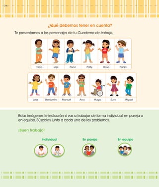 ¿Qué debemos tener en cuenta?
Te presentamos a los personajes de tu Cuaderno de trabajo.
Nico Urpi Paco Patty Rosa Paola
Lola Benjamín Manuel Ana Hugo Susy Miguel
Manuel Miguel
Ana
Susy
Nico
Urpi Paco PaolaRosa
Estas imágenes te indicarán si vas a trabajar de forma individual, en pareja o
en equipo. Búscalas junto a cada uno de los problemas.
¡Buen trabajo!
Individual En pareja En equipo
 