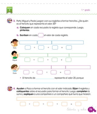 78
UNIDAD
3 1.er
grado
a.	Coloquen en cada recuadro la regleta que corresponde. Luego,
píntenlas.
b.	Escriban en cada el valor de cada regleta.
4.	 Ayuden a Paco a formar el trencito con el valor indicado.Elijan 4 regletas y
colóquenlas sobre el recuadro para formar el trencito.Luego,completen la
suma y expliquen a una compañera o un compañero qué fue lo que hicieron.
+ + =
Patty
Paola
Miguel
3.	 Patty,Miguel y Paola juegan con sus regletas a formar trencitos.¿De quién
es el trencito que representa el valor 20?
+ + =
+ + =
•	 El trencito de __________________ representa el valor 20, porque
	__________________________________________________________________.
+ + + =
Patty
Miguel
Paola
Setenta y ocho
 