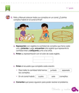 84
UNIDAD
3 1.er
grado
Ochenta y cuatro
2.	 Patty y Manuel colocan todos sus conejitos en un corral. ¿Cuántos
conejitos habrá en el corral al final?
a.	 Representen con regletas la cantidad de conejitos que tiene cada
uno y júntenlas. Luego, encuentren otra regleta que represente la
cantidad total y colóquenla junto a las otras.
b.	 Pinten su representación con el color de cada regleta.
c.	 Pinten el recuadro que completa cada oración.
•	 Para hallar la cantidad total hemos juntado separado
los conejitos.
•	 En el corral habrá cuatro siete conejitos.
d.	 Comenten qué pasos siguieron para poder resolver el problema.
 