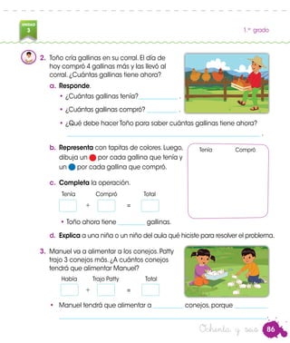 86
UNIDAD
3 1.er
grado
2.	 Toño cría gallinas en su corral. El día de
hoy compró 4 gallinas más y las llevó al
corral. ¿Cuántas gallinas tiene ahora?
a.	Responde.
•	¿Cuántas gallinas tenía?_____________ .
•	¿Cuántas gallinas compró? __________ .
•	¿Qué debe hacer Toño para saber cuántas gallinas tiene ahora?
	 ________________________________________________________________ .
b.	Representa con tapitas de colores. Luego,
dibuja un por cada gallina que tenía y
un por cada gallina que compró.
Tenía Compró
c.	 Completa la operación.
		Tenía	 Compró	 Total
		 +	=
		Había	 Trajo Patty	 Total
		 + 	 =
• Toño ahora tiene _________ gallinas.
3.	 Manuel va a alimentar a los conejos. Patty
trajo 3 conejos más. ¿A cuántos conejos
tendrá que alimentar Manuel?
•	 Manuel tendrá que alimentar a __________ conejos, porque ___________
	_____________________________________________________________________.
Ochenta y seis
d.	 Explica a una niña o un niño del aula qué hiciste para resolver el problema.
 