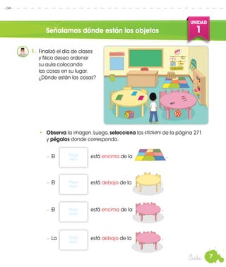 7
UNIDAD
1
Siete
Señalamos dónde están los objetos
1.	 Finalizó el día de clases
y Nico desea ordenar
su aula colocando
las cosas en su lugar.
¿Dónde están las cosas?
•	 Observa la imagen. Luego, selecciona los de la página 271
y pégalos donde corresponda.
−	El	está encima de la	 .
−	El 	 está debajo de la	 .
−	El 	 está encima de la	 .
−	La 	 está debajo de la	 .
Pega
aquí.
Pega
aquí.
Pega
aquí.
Pega
aquí.
stickers
 