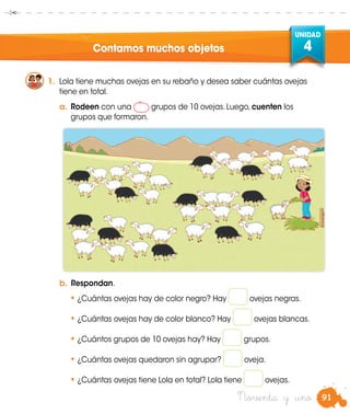 91
UNIDAD
4
Noventa y uno
Contamos muchos objetos
1.	 Lola tiene muchas ovejas en su rebaño y desea saber cuántas ovejas
tiene en total.
a.	Rodeen con una grupos de 10 ovejas. Luego, cuenten los
grupos que formaron.
b.	Respondan.
•	¿Cuántas ovejas hay de color negro? Hay ovejas negras.
•	¿Cuántas ovejas hay de color blanco? Hay ovejas blancas.
•	¿Cuántos grupos de 10 ovejas hay? Hay grupos.
•	¿Cuántas ovejas quedaron sin agrupar? oveja.
•	¿Cuántas ovejas tiene Lola en total? Lola tiene ovejas.
 