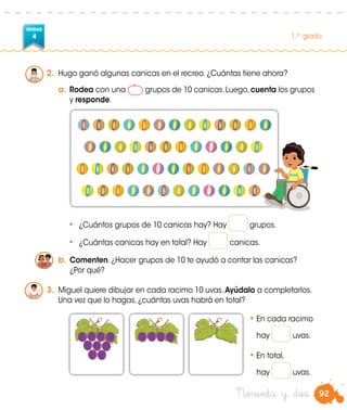 92
UNIDAD
4 1.er
grado
Noventa y dos
2.	 Hugo ganó algunas canicas en el recreo. ¿Cuántas tiene ahora?
a.	Rodea con una grupos de 10 canicas. Luego, cuenta los grupos
y responde.
•	 ¿Cuántos grupos de 10 canicas hay? Hay grupos.
•	 ¿Cuántas canicas hay en total? Hay canicas.
b.	Comenten. ¿Hacer grupos de 10 te ayudó a contar las canicas?
¿Por qué?
3.	 Miguel quiere dibujar en cada racimo 10 uvas. Ayúdalo a completarlos.
Una vez que lo hagas, ¿cuántas uvas habrá en total?
•	En cada racimo
	 hay uvas.
•	En total,
	 hay uvas.
 