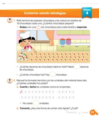 95
UNIDAD
4
Noventa y cinco
Contamos usando estrategias
•	 ¿Cuántas decenas de chocotejas habrá en total? Habrá decenas
de chocotejas.
•	 ¿Cuántas chocotejas hay? Hay chocotejas.
•	 Ha usado unidades.
b.	Comenta. ¿Hay otra forma de contar más rápido? ¿Cuál?
1.	 Patty terminó de preparar chocotejas y las colocó en bolsitas de
10 chocotejas cada una. ¿Cuántas chocotejas preparó?
•	 Rodea con una las chocotejas para cada bolsita y responde.
2.	 Manuel ha formado trencitos con las unidades del material base diez.
¿Cuántas unidades ha usado?
a.	Cuenta y tacha las unidades como en el ejemplo.
 